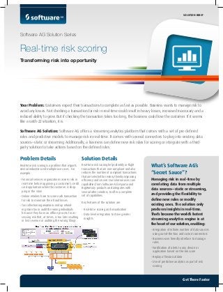 Problem Details
Real-time risk scoring is a problem that impacts
several industries and multiple use cases. For
example:
•	Financial services organizations assess risk in
real-time before approving a customer’s credit
card application while the customer is shop-
ping in the store
•	Online retailers have to score each transaction
for risk to minimize their fraud losses
•	Tax collection organizations end up refund-
ing more tax or audit the wrong individuals
because they have an offline process for as-
sessing risk that, at times, is too late resulting
in lost revenue or auditing the wrong filings
Solution Details
Real-time risk scoring helps identify in-flight
transactions that are non-compliant and also
reduces the number of compliant transactions
that are selected for review, thereby improving
efficiency and service. Our solution uses core
capabilities from Software AG’s Apama and
BigMemory products and integrates with
several other vendors, to offer a complete
set of capabilities.
Key features of the solution are:
•	Real-time scoring and visualization
•	Data-level integration to drive greater
insights
Your Problem: Customers expect their transactions to complete as fast as possible. Business wants to manage risk to
avoid any losses. Not checking a transaction for risk in real-time could result in heavy losses, increased inaccuracy and a
reduced ability to grow. But if checking the transaction takes too long, the business could lose the customer. If it seems
like a catch-22 situation, it is.
Software AG Solution: Software AG offers a streaming analytics platform that comes with a set of pre-defined
rules and predictive models to manage risk in real-time. It comes with several connectors to plug into existing data
sources—static or streaming. Additionally, a business can define new risk rules for scoring or integrate with a third-
party solution to take actions based on the defined rules.
What’s Software AG’s
“Secret Sauce”?
Managing risk in real-time by
correlating data from multiple
data sources—static or streaming,
and providing the flexibility to
define new rules or modify
existing ones. The solution only
produces insights in real-time.
That’s because theworld’s fastest
streaming analytics engine is at
the heart of oursolution, enabling:
•	Integration of infinite number of data sources
using out-of-the-box and custom connectors
•	Business-user friendly interface to manage
rules
•	Notification of alerts to any device or
application based on the risk score
•	Replay of historical data
•	Use of predictive analytics as part of risk
scoring
Software AG Solution Series
Real-time risk scoring
Transforming risk into opportunity
SOLUTION BRIEF
Get There Faster
 