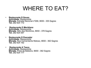 WHERE TO EAT? Restaurante O Sousa Actividade.  Restaurante  Morada.  Estrada Nacional nº268, 8650 - 355 Sagres  Tel.  282 624 172     Restaurante O Meridiano Actividade.  Restaurante Morada.  Sitio dos Mortórios, 8650 - 378 Sagres  Tel.  282 624 067      Restaurante O Pescador Actividade.  Restaurante Morada.  Rua Comandante Matoso, 8650 - 362 Sagres  Tel.  282 624 192     Restaurante A Tasca Actividade.  Restaurante Morada.  Praia da Baleeira, 8650 - 362 Sagres  Tel.  282 624 177      