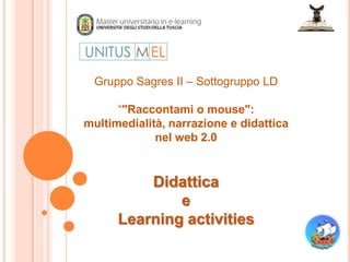 Gruppo Sagres II – Sottogruppo LD

      “"Raccontami o mouse":
multimedialità, narrazione e didattica
             nel web 2.0


          Didattica
              e
      Learning activities
 