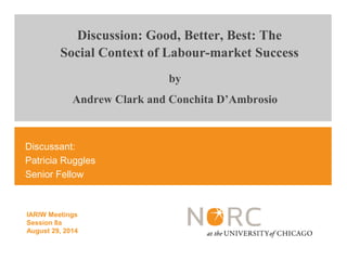 Discussion: Good, Better, Best: The 
Social Context of Labour-market Success 
Discussant: 
Patricia Ruggles 
Senior Fellow 
IARIW Meetings 
Session 8a 
August 29, 2014 
by 
Andrew Clark and Conchita D’Ambrosio 
 
