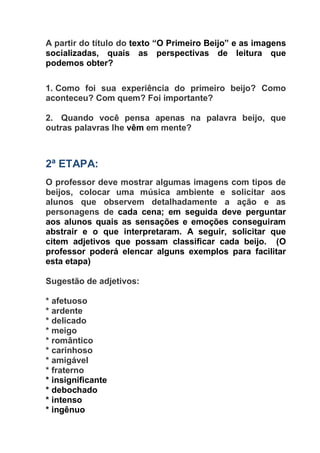 A partir do título do texto “O Primeiro Beijo” e as imagens
socializadas, quais as perspectivas de leitura que
podemos obter?
1. Como foi sua experiência do primeiro beijo? Como
aconteceu? Com quem? Foi importante?
2. Quando você pensa apenas na palavra beijo, que
outras palavras lhe vêm em mente?
2ª ETAPA:
O professor deve mostrar algumas imagens com tipos de
beijos, colocar uma música ambiente e solicitar aos
alunos que observem detalhadamente a ação e as
personagens de cada cena; em seguida deve perguntar
aos alunos quais as sensações e emoções conseguiram
abstrair e o que interpretaram. A seguir, solicitar que
citem adjetivos que possam classificar cada beijo. (O
professor poderá elencar alguns exemplos para facilitar
esta etapa)
Sugestão de adjetivos:
* afetuoso
* ardente
* delicado
* meigo
* romântico
* carinhoso
* amigável
* fraterno
* insignificante
* debochado
* intenso
* ingênuo
 