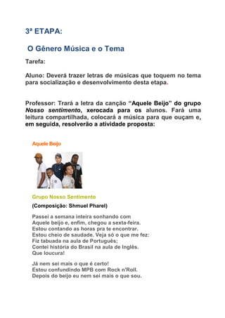 3ª ETAPA:
O Gênero Música e o Tema
Tarefa:
Aluno: Deverá trazer letras de músicas que toquem no tema
para socialização e desenvolvimento desta etapa.
Professor: Trará a letra da canção “Aquele Beijo” do grupo
Nosso sentimento, xerocada para os alunos. Fará uma
leitura compartilhada, colocará a música para que ouçam e,
em seguida, resolverão a atividade proposta:
Aquele Beijo
Grupo Nosso Sentimento
(Composição: Shmuel Pharel)
Passei a semana inteira sonhando com
Aquele beijo e, enfim, chegou a sexta-feira.
Estou contando as horas pra te encontrar.
Estou cheio de saudade. Veja só o que me fez:
Fiz tabuada na aula de Português;
Contei história do Brasil na aula de Inglês.
Que loucura!
Já nem sei mais o que é certo!
Estou confundindo MPB com Rock n'Roll.
Depois do beijo eu nem sei mais o que sou.
 