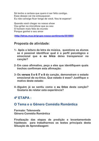 Só tenho a certeza que quero é ser feliz contigo.
Esse desejo vai me enlouquecer.
Eu não consigo ficar longe de você. Vou te esperar!
Quando você chegar no nosso show
Vou gritar no microfone que eu sou
O homem mais feliz do mundo
Porque ganhei o seu amor
(http://letras.mus.br/grupo-nosso-sentimento/551069/)
Proposta de atividade:
1- Após a leitura da letra da música, questione os alunos
se é possível identificar qual é o perfil psicológico e
emocional que o eu lírico deixa transparecer na
canção?
2- Em caso afirmativo, peça a eles que identifiquem quais
trechos confirmam esta afirmação:
3- Os versos 5 e 6 /7 e 8 da canção, demonstram o estado
emocional do eu-lírico. Que estado é esse? Justifique o
motivo deste estado:
4- Alguém já se sentiu como o eu lírico desta canção?
Gostaria de relatar esta experiência?
4ª ETAPA :
O Tema e o Gênero Comédia Romântica
Formato: Telenovela
Gênero:Comédia Romântica
Finalização das etapas de predição e levantamentode
hipóteses para trabalharmos os textos principais desta
Situação de Aprendizagem:
 
