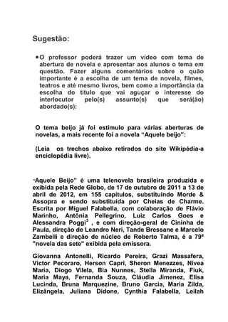 Sugestão:
O professor poderá trazer um vídeo com tema de
abertura de novela e apresentar aos alunos o tema em
questão. Fazer alguns comentários sobre o quão
importante é a escolha de um tema de novela, filmes,
teatros e até mesmo livros, bem como a importância da
escolha do título que vai aguçar o interesse do
interlocutor pelo(s) assunto(s) que será(ão)
abordado(s):
O tema beijo já foi estímulo para várias aberturas de
novelas, a mais recente foi a novela “Aquele beijo”:
(Leia os trechos abaixo retirados do site Wikipédia-a
enciclopédia livre).
“Aquele Beijo” é uma telenovela brasileira produzida e
exibida pela Rede Globo, de 17 de outubro de 2011 a 13 de
abril de 2012, em 155 capítulos, substituindo Morde &
Assopra e sendo substituída por Cheias de Charme.
Escrita por Miguel Falabella, com colaboração de Flávio
Marinho, Antônia Pellegrino, Luiz Carlos Goes e
Alessandra Poggi3
, e com direção-geral de Cininha de
Paula, direção de Leandro Neri, Tande Bressane e Marcelo
Zambelli e direção de núcleo de Roberto Talma, é a 79ª
"novela das sete" exibida pela emissora.
Giovanna Antonelli, Ricardo Pereira, Grazi Massafera,
Victor Pecoraro, Herson Capri, Sheron Menezzes, Nívea
Maria, Diogo Vilela, Bia Nunnes, Stella Miranda, Fiuk,
Maria Maya, Fernanda Souza, Cláudia Jimenez, Elisa
Lucinda, Bruna Marquezine, Bruno Garcia, Maria Zilda,
Elizângela, Juliana Didone, Cynthia Falabella, Leilah
 
