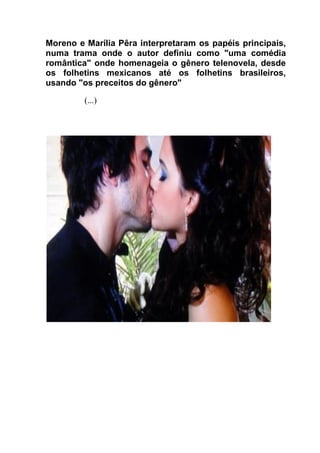 Moreno e Marília Pêra interpretaram os papéis principais,
numa trama onde o autor definiu como "uma comédia
romântica" onde homenageia o gênero telenovela, desde
os folhetins mexicanos até os folhetins brasileiros,
usando "os preceitos do gênero"
(...)
 