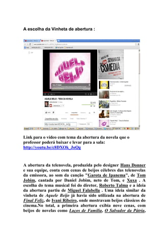 A escolha da Vinheta de abertura :
Link para o vídeo com tema da abertura da novela que o
professor poderá baixar e levar para a sala:
http://youtu.be/c8DXOk_JoQg
A abertura da telenovela, produzida pelo designer Hans Donner
e sua equipe, conta com cenas de beijos célebres das telenovelas
da emissora, ao som da canção "Garota de Ipanema", de Tom
Jobim, cantada por Daniel Jobim, neto de Tom, e Xuxa . A
escolha do tema musical foi do diretor, Roberto Talma e a ideia
da abertura partiu de Miguel Falabella . Uma ideia similar da
vinheta de Aquele Beijo já havia sido utilizada na abertura de
Final Feliz, de Ivani Ribeiro, onde mostravam beijos clássicos do
cinema.No total, a primeira abertura exibia nove cenas, com
beijos de novelas como Laços de Família, O Salvador da Pátria,
 