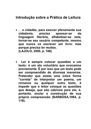 Introdução sobre a Prática de Leitura
 ... o cidadão, para exercer plenamente sua
cidadania, precisa apossar-se da
linguagem literária, alfabetizar-se nela,
tornar-se seu usuário competente, mesmo
que nunca vá escrever um livro: mas
porque precisa ler muitos.
(LAJOLO, 2000, p. 106)
 Ler é sempre colocar questões a um
texto: é um ato voluntário que evocamos
previamente. É por isso que um texto pode
ser compreendido de diversas maneiras.
Pretender que exista uma única forma
“correta” de interpretar um poema, um
romance ou qualquer outro texto, é
impedir que o leitor coloque as questões
que deseja, que são cabíveis para ele; é,
portanto, anular a construção de sua
própria compreensão (BARBOSA,1994, p.
118).

 