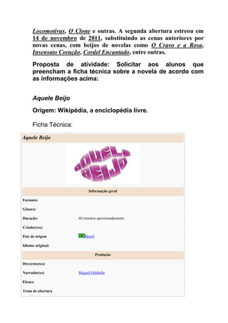 Locomotivas, O Clone e outras. A segunda abertura estreou em
14 de novembro de 2011, substituindo as cenas anteriores por
novas cenas, com beijos de novelas como O Cravo e a Rosa,
Insensato Coração, Cordel Encantado, entre outras.
Proposta de atividade: Solicitar aos alunos que
preencham a ficha técnica sobre a novela de acordo com
as informações acima:
Aquele Beijo
Origem: Wikipédia, a enciclopédia livre.
Ficha Técnica:
Aquele Beijo
Informação geral
Formato:
Gênero:
Duração: 60 minutos aproximadamente
Criador(es):
País de origem Brasil
Idioma original:
Produção
Dire(c)tor(es)
Narrador(es) Miguel Falabella
Elenco
Tema de abertura
 
