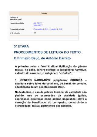 Exibição
Emissora de
televisão original
Formato de exibição 480i (SDTV)
1080i (HDTV)
Transmissão original 17 de outubro de 2011 - 13 de abril de 2012
Nº de episódios 155
5ª ETAPA:
PROCEDIMENTOS DE LEITURA DO TEXTO :
O Primeiro Beijo, de Antônio Barreto
A primeira coisa a fazer é situar tipificação do gênero
textual, no caso, gênero literário; o subgênero: narrativo,
e dentro do narrativo, o subgênero “crônica”:
1. GÊNERO NARRATIVO: subgênero: CRÔNICA –
escritura sobre fatos do cotidiano, do banal, do comum,
situalização de um acontecimento flash.
No texto lido, o uso da palavra literária, da variedade não
padrão, uso de expressões da oralidade (gírias,
expressões científicas como adorno linguístico) eleva a
narração da banalidade, do corriqueiro, construindo a
literariedade textual pertinentes aos gêneros.
 