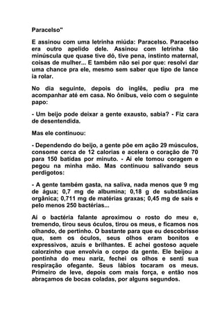 Paracelso"
E assinou com uma letrinha miúda: Paracelso. Paracelso
era outro apelido dele. Assinou com letrinha tão
minúscula que quase tive dó, tive pena, instinto maternal,
coisas de mulher... E também não sei por que: resolvi dar
uma chance pra ele, mesmo sem saber que tipo de lance
ia rolar.
No dia seguinte, depois do inglês, pediu pra me
acompanhar até em casa. No ônibus, veio com o seguinte
papo:
- Um beijo pode deixar a gente exausto, sabia? - Fiz cara
de desentendida.
Mas ele continuou:
- Dependendo do beijo, a gente põe em ação 29 músculos,
consome cerca de 12 calorias e acelera o coração de 70
para 150 batidas por minuto. - Aí ele tomou coragem e
pegou na minha mão. Mas continuou salivando seus
perdigotos:
- A gente também gasta, na saliva, nada menos que 9 mg
de água; 0,7 mg de albumina; 0,18 g de substâncias
orgânica; 0,711 mg de matérias graxas; 0,45 mg de sais e
pelo menos 250 bactérias...
Aí o bactéria falante aproximou o rosto do meu e,
tremendo, tirou seus óculos, tirou os meus, e ficamos nos
olhando, de pertinho. O bastante para que eu descobrisse
que, sem os óculos, seus olhos eram bonitos e
expressivos, azuis e brilhantes. E achei gostoso aquele
calorzinho que envolvia o corpo da gente. Ele beijou a
pontinha do meu nariz, fechei os olhos e senti sua
respiração ofegante. Seus lábios tocaram os meus.
Primeiro de leve, depois com mais força, e então nos
abraçamos de bocas coladas, por alguns segundos.
 