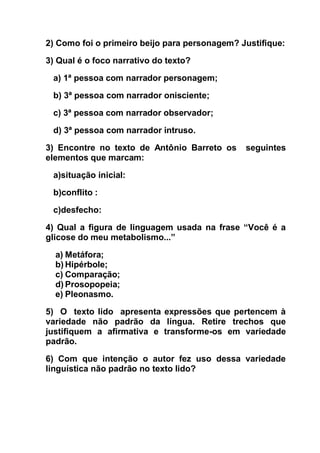 2) Como foi o primeiro beijo para personagem? Justifique:
3) Qual é o foco narrativo do texto?
a) 1ª pessoa com narrador personagem;
b) 3ª pessoa com narrador onisciente;
c) 3ª pessoa com narrador observador;
d) 3ª pessoa com narrador intruso.
3) Encontre no texto de Antônio Barreto os seguintes
elementos que marcam:
a)situação inicial:
b)conflito :
c)desfecho:
4) Qual a figura de linguagem usada na frase “Você é a
glicose do meu metabolismo...”
a) Metáfora;
b) Hipérbole;
c) Comparação;
d) Prosopopeia;
e) Pleonasmo.
5) O texto lido apresenta expressões que pertencem à
variedade não padrão da língua. Retire trechos que
justifiquem a afirmativa e transforme-os em variedade
padrão.
6) Com que intenção o autor fez uso dessa variedade
linguística não padrão no texto lido?
 