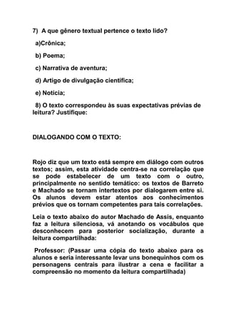 7) A que gênero textual pertence o texto lido?
a)Crônica;
b) Poema;
c) Narrativa de aventura;
d) Artigo de divulgação científica;
e) Notícia;
8) O texto correspondeu às suas expectativas prévias de
leitura? Justifique:
DIALOGANDO COM O TEXTO:
Rojo diz que um texto está sempre em diálogo com outros
textos; assim, esta atividade centra-se na correlação que
se pode estabelecer de um texto com o outro,
principalmente no sentido temático: os textos de Barreto
e Machado se tornam intertextos por dialogarem entre si.
Os alunos devem estar atentos aos conhecimentos
prévios que os tornam competentes para tais correlações.
Leia o texto abaixo do autor Machado de Assis, enquanto
faz a leitura silenciosa, vá anotando os vocábulos que
desconhecem para posterior socialização, durante a
leitura compartilhada:
Professor: (Passar uma cópia do texto abaixo para os
alunos e seria interessante levar uns bonequinhos com os
personagens centrais para ilustrar a cena e facilitar a
compreensão no momento da leitura compartilhada)
 