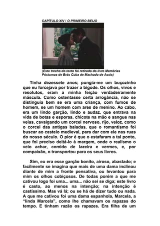 CAPÍTULO XIV / O PRIMEIRO BEIJO
(Este trecho do texto foi retirado do livro Memórias
Póstumas de Brás Cuba de Machado de Assis)
Tinha dezessete anos; pungia-me um buçozinho
que eu forcejava por trazer a bigode. Os olhos, vivos e
resolutos, eram a minha feição verdadeiramente
máscula. Como ostentasse certa arrogância, não se
distinguia bem se era uma criança, com fumos de
homem, se um homem com ares de menino. Ao cabo,
era um lindo garção, lindo e audaz, que entrava na
vida de botas e esporas, chicote na mão e sangue nas
veias, cavalgando um corcel nervoso, rijo, veloz, como
o corcel das antigas baladas, que o romantismo foi
buscar ao castelo medieval, para dar com ele nas ruas
do nosso século. O pior é que o estafaram a tal ponto,
que foi preciso deitá-lo à margem, onde o realismo o
veio achar, comido de lazeira e vermes, e, por
compaixão, o transportou para os seus livros.
Sim, eu era esse garção bonito, airoso, abastado; e
facilmente se imagina que mais de uma dama inclinou
diante de mim a fronte pensativa, ou levantou para
mim os olhos cobiçosos. De todas porém a que me
cativou logo foi uma... uma... não sei se diga; este livro
é casto, ao menos na intenção; na intenção é
castíssimo. Mas vá lá; ou se há de dizer tudo ou nada.
A que me cativou foi uma dama espanhola, Marcela, a
“linda Marcela”, como lhe chamavam os rapazes do
tempo. E tinham razão os rapazes. Era filha de um
 