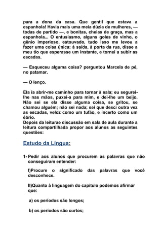 para a dona da casa. Que gentil que estava a
espanhola! Havia mais uma meia dúzia de mulheres, —
todas de partido —, e bonitas, cheias de graça, mas a
espanhola... O entusiasmo, alguns goles de vinho, o
gênio imperioso, estouvado, tudo isso me levou a
fazer uma coisa única; à saída, à porta da rua, disse a
meu tio que esperasse um instante, e tornei a subir as
escadas.
— Esqueceu alguma coisa? perguntou Marcela de pé,
no patamar.
— O lenço.
Ela ia abrir-me caminho para tornar à sala; eu segurei-
lhe nas mãos, puxei-a para mim, e dei-lhe um beijo.
Não sei se ela disse alguma coisa, se gritou, se
chamou alguém; não sei nada; sei que desci outra vez
as escadas, veloz como um tufão, e incerto como um
ébrio.
Depois da leiturae discussão em sala de aula durante a
leitura compartilhada propor aos alunos as seguintes
questões:
Estudo da Língua:
1- Pedir aos alunos que procurem as palavras que não
conseguiram entender:
I)Procure o significado das palavras que você
desconhece.
II)Quanto à linguagem do capítulo podemos afirmar
que:
a) os períodos são longos;
b) os períodos são curtos;
 