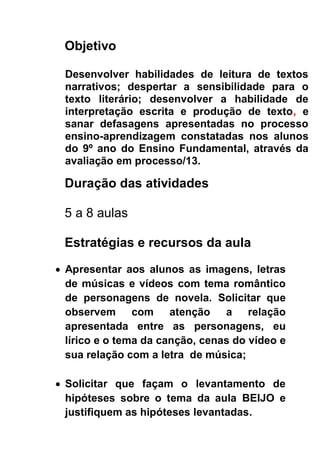 Objetivo
Desenvolver habilidades de leitura de textos
narrativos; despertar a sensibilidade para o
texto literário; desenvolver a habilidade de
interpretação escrita e produção de texto, e
sanar defasagens apresentadas no processo
ensino-aprendizagem constatadas nos alunos
do 9º ano do Ensino FundamentaI, através da
avaliação em processo/13.
Duração das atividades
5 a 8 aulas
Estratégias e recursos da aula
 Apresentar aos alunos as imagens, letras
de músicas e vídeos com tema romântico
de personagens de novela. Solicitar que
observem com atenção a relação
apresentada entre as personagens, eu
lírico e o tema da canção, cenas do vídeo e
sua relação com a letra de música;
 Solicitar que façam o levantamento de
hipóteses sobre o tema da aula BEIJO e
justifiquem as hipóteses levantadas.
 