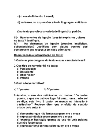 c) o vocabulário não é usual;
d) as frases ou expressões são da linguagem cotidiana;
e)no texto prevalece a variedade linguística padrão.
III)- Há elementos de ligação (coesão) explícitos , claros
no texto? Justifique.
IV)- Há elementos de ligação (coesão), implícitos,
subentendidos? Justifique com alguns trechos que
comprovem sua resposta em caso afirmativo.
Compreensão e interpretação do texto:
1-Quais as personagens do texto e suas características?
2-Que tipo de narrador há no texto:
a) Personagem
b) Onisciente
c) Observador
d) Intruso
3-Qual o foco narrativo?
a) 1ª pessoa b) 3ª pessoa
2- Analise o uso das reticências no trecho: “De todas
porém, a que me cativou logo foi uma... uma... não sei
se diga; este livro é casto, ao menos na intenção é
castíssimo.” Pode-se dizer que o efeito de sentido
criado pelo autor é:
a) demonstrar que não lembrava quem era a moça
b) expressar dúvida sobre quem era a moça
c) expressar hesitação quanto ao uso de uma palavra
que não fosse casta
d) expressar uma certeza sobre quem era a moça
 