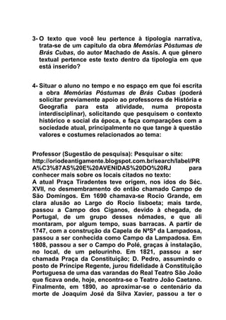 3- O texto que você leu pertence à tipologia narrativa,
trata-se de um capítulo da obra Memórias Póstumas de
Brás Cubas, do autor Machado de Assis. A que gênero
textual pertence este texto dentro da tipologia em que
está inserido?
4- Situar o aluno no tempo e no espaço em que foi escrita
a obra Memórias Póstumas de Brás Cubas (poderá
solicitar previamente apoio ao professores de História e
Geografia para esta atividade, numa proposta
interdisciplinar), solicitando que pesquisem o contexto
histórico e social da época, e faça comparações com a
sociedade atual, principalmente no que tange à questão
valores e costumes relacionados ao tema:
Professor (Sugestão de pesquisa): Pesquisar o site:
http://oriodeantigamente.blogspot.com.br/search/label/PR
A%C3%87AS%20E%20AVENIDAS%20DO%20RJ para
conhecer mais sobre os locais citados no texto:
A atual Praça Tiradentes teve origem, nos idos do Séc.
XVII, no desmembramento do então chamado Campo de
São Domingos. Em 1690 chamava-se Rocio Grande, em
clara alusão ao Largo do Rocio lisboeta; mais tarde,
passou a Campo dos Ciganos, devido à chegada, de
Portugal, de um grupo desses nômades, e que ali
montaram, por algum tempo, suas barracas. A partir de
1747, com a construção da Capela de NªSª da Lampadosa,
passou a ser conhecida como Campo da Lampadosa. Em
1808, passou a ser o Campo do Polé, graças à instalação,
no local, de um pelourinho. Em 1821, passou a ser
chamada Praça da Constituição; D. Pedro, assumindo o
posto de Príncipe Regente, jurou fidelidade à Constituição
Portuguesa de uma das varandas do Real Teatro São João
que ficava onde, hoje, encontra-se o Teatro João Caetano.
Finalmente, em 1890, ao aproximar-se o centenário da
morte de Joaquim José da Silva Xavier, passou a ter o
 