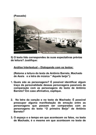(Passado)
5) O texto lido correspondeu às suas expectativas prévias
de leitura? Justifique:
Análise Intertextual – Dialogando com os textos:
(Retome a leitura do texto de Antônio Barreto, Machado
de Assis e a letra de música “ Aquele beijo”):
1. Quais são as personagens? É possível identificar algum
traço da personalidade dessas personagens passíveis de
comparação com as personagens do texto de Antônio
Barreto? Em caso afirmativo, explique.
2. Na letra da canção e no texto de Machado: É possível
pressupor alguma manifestação de emoção entre as
personagens que possam ser comparadas com as
personagens do texto “O primeiro Beijo” de Antônio
Barreto?
3. O espaço e o tempo em que acontecem os fatos, no texto
de Machado, é o mesmo em que acontecem no texto de
 