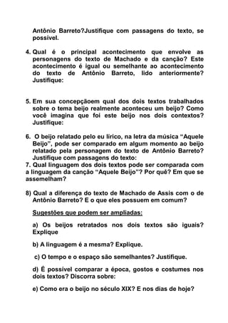 Antônio Barreto?Justifique com passagens do texto, se
possível.
4. Qual é o principal acontecimento que envolve as
personagens do texto de Machado e da canção? Este
acontecimento é igual ou semelhante ao acontecimento
do texto de Antônio Barreto, lido anteriormente?
Justifique:
5. Em sua concepçãoem qual dos dois textos trabalhados
sobre o tema beijo realmente aconteceu um beijo? Como
você imagina que foi este beijo nos dois contextos?
Justifique:
6. O beijo relatado pelo eu lírico, na letra da música “Aquele
Beijo”, pode ser comparado em algum momento ao beijo
relatado pela personagem do texto de Antônio Barreto?
Justifique com passagens do texto:
7. Qual linguagem dos dois textos pode ser comparada com
a linguagem da canção “Aquele Beijo”? Por quê? Em que se
assemelham?
8) Qual a diferença do texto de Machado de Assis com o de
Antônio Barreto? E o que eles possuem em comum?
Sugestões que podem ser ampliadas:
a) Os beijos retratados nos dois textos são iguais?
Explique
b) A linguagem é a mesma? Explique.
c) O tempo e o espaço são semelhantes? Justifique.
d) É possível comparar a época, gostos e costumes nos
dois textos? Discorra sobre:
e) Como era o beijo no século XIX? E nos dias de hoje?
 