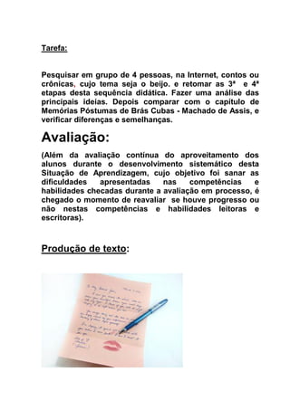 Tarefa:
Pesquisar em grupo de 4 pessoas, na Internet, contos ou
crônicas, cujo tema seja o beijo. e retomar as 3ª e 4ª
etapas desta sequência didática. Fazer uma análise das
principais ideias. Depois comparar com o capítulo de
Memórias Póstumas de Brás Cubas - Machado de Assis, e
verificar diferenças e semelhanças.
Avaliação:
(Além da avaliação contínua do aproveitamento dos
alunos durante o desenvolvimento sistemático desta
Situação de Aprendizagem, cujo objetivo foi sanar as
dificuldades apresentadas nas competências e
habilidades checadas durante a avaliação em processo, é
chegado o momento de reavaliar se houve progresso ou
não nestas competências e habilidades leitoras e
escritoras).
Produção de texto:
 