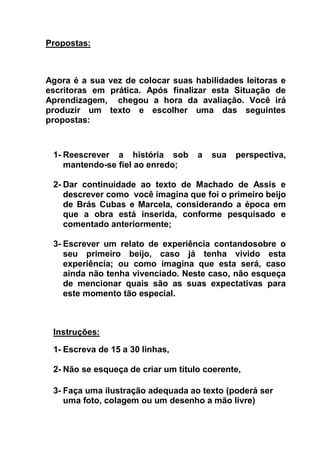 Propostas:
Agora é a sua vez de colocar suas habilidades leitoras e
escritoras em prática. Após finalizar esta Situação de
Aprendizagem, chegou a hora da avaliação. Você irá
produzir um texto e escolher uma das seguintes
propostas:
1- Reescrever a história sob a sua perspectiva,
mantendo-se fiel ao enredo;
2- Dar continuidade ao texto de Machado de Assis e
descrever como você imagina que foi o primeiro beijo
de Brás Cubas e Marcela, considerando a época em
que a obra está inserida, conforme pesquisado e
comentado anteriormente;
3- Escrever um relato de experiência contandosobre o
seu primeiro beijo, caso já tenha vivido esta
experiência; ou como imagina que esta será, caso
ainda não tenha vivenciado. Neste caso, não esqueça
de mencionar quais são as suas expectativas para
este momento tão especial.
Instruções:
1- Escreva de 15 a 30 linhas,
2- Não se esqueça de criar um título coerente,
3- Faça uma ilustração adequada ao texto (poderá ser
uma foto, colagem ou um desenho a mão livre)
 