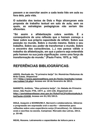 passem a se exercitar assim a cada texto lido em aula ou
fora dela, pela vida.
O subsídio dos textos de Dolz e Rojo alicerçaram esta
proposta de trabalho textual em sala de aula, sem os
quais, as estratégias pedagógicas não seriam tão
eficientes.
“Só assim a alfabetização cobra sentido. É a
consequência de uma reflexão que o homem começa a
fazer sobre sua própria capacidade de refletir. Sobre sua
posição no mundo. Sobre o mundo mesmo. Sobre o seu
trabalho. Sobre seu poder de transformar o mundo. Sobre
o encontro das consciências. (...) nos parece válido o
trabalho da alfabetização, em que a palavra seja entendida
pelo homem na sua justa significação: como uma força de
transformação do mundo.” (Paulo Freire, 1975, p. 142)
REFERÊNCIAS BIBLIOGRÁFICAS:
ASSIS, Machado de. “O primeiro beijo” In: Memórias Póstumas de
Brás Cubas. Disponível
em:<http://www.spectroeditora.com.br/fonjic/machado/roman
ces/cubas/14.php> Acesso em 18 de fevereiro de 2013.
BARRETO, Antônio. “Meu primeiro beijo”. In: Balada do Primeiro
Amor. São Paulo: FTD, 1977. p. 134-136. Disponível em:
http://portaldoprofessor.mec.gov.br/fichaT%C3%A9cnicaAula.h
tml?aula=22430, Acesso em 01/03/2013.
DOLZ, Joaquim e SCHNEUWLY, Bernard e colaboradores. Gêneros
e progressão em expressão oral e escrita – elementos para
reflexões sobre uma experiência suíça (Francófona). In: Gêneros
orais e escritos na escola. Campinas: Mercado das Letras, 2012.
p. 35-60.
ROJO, Roxane. Letramento e capacidades de leitura para a
 