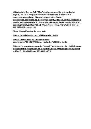 cidadania in Curso EaD/EFAP: Leitura e escrita em contexto
digital, 2012 – Programa Práticas de leitura e escrita na
contemporaneidade. Disponível em: http://efp-
ava.cursos.educacao.sp.gov.br/Content/328167,90D/Assets/con
teudo_curso/modulo_01/unidade_04/rojo_2004.pdf%C2%A0Ac
esso%20em%204/3/2013 /Paulo Freire, 1975, p. 142/ LAJOLO, 2000 , p.
106/ BARBOSA,1994, p. 118).
Sites diversificados de internet:
http://pt.wikipedia.org/wiki/Aquele_Beijo
http://letras.mus.br/grupo-nosso-
sentimento/551069/http://youtu.be/c8DXOk_JoQg
https://www.google.com.br/search?q=imagens+de+beijo&sourc
e=lnms&tbm=isch&sa=X&ei=UBPBUbyVGYXQ9gS1qYHYBQ&ved
=0CAcQ_AUoAQ&biw=883&bih=472
 