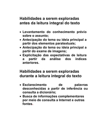 Habilidades a serem exploradas
antes da leitura integral do texto
 Levantamento do conhecimento prévio
sobre o assunto;
 Antecipação do tema ou ideia principal a
partir dos elementos paratextuais;
 Antecipação do tema ou ideia principal a
partir do exame de imagens;
 Explicitação das expectativas de leitura
a partir da análise dos índices
anteriores.
Habilidades a serem exploradas
durante a leitura integral do texto
 Esclarecimento de palavras
desconhecidas a partir de inferência ou
consulta a dicionário;
 Busca de informações complementares
por meio de consulta a Internet e outras
fontes.
 