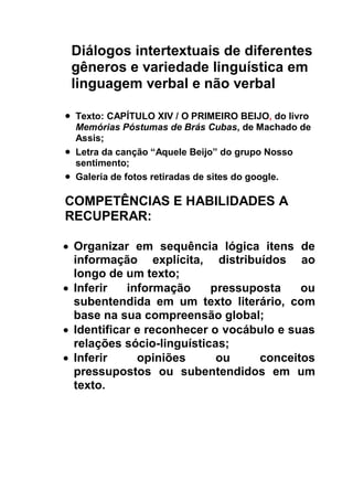 Diálogos intertextuais de diferentes
gêneros e variedade linguística em
linguagem verbal e não verbal
 Texto: CAPÍTULO XIV / O PRIMEIRO BEIJO, do livro
Memórias Póstumas de Brás Cubas, de Machado de
Assis;
 Letra da canção “Aquele Beijo” do grupo Nosso
sentimento;
 Galeria de fotos retiradas de sites do google.
COMPETÊNCIAS E HABILIDADES A
RECUPERAR:
 Organizar em sequência lógica itens de
informação explícita, distribuídos ao
longo de um texto;
 Inferir informação pressuposta ou
subentendida em um texto literário, com
base na sua compreensão global;
 Identificar e reconhecer o vocábulo e suas
relações sócio-linguísticas;
 Inferir opiniões ou conceitos
pressupostos ou subentendidos em um
texto.
 