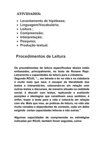 ATIVIDADES:
 Levantamento de hipóteses;
 Linguagem/Vocabulário;
 Leitura ;
 Compreensão;
 Interpretação;
 Pesquisa;
 Produção textual.
Procedimentos de Leitura
Os procedimentos de leitura especificados abaixo estão
embasados, principalmente, no texto de Roxane Rojo:
Letramento e capacidades de leitura para a cidadania.
Segundo ROJO, “... ser letrado e ler na vida e na cidadania
é muito mais que isso: é escapar da literalidade dos
textos e interpretá-los, colocando-os em relação com
outros textos e discursos, de maneira situada na realidade
social, é discutir com textos, replicando e avaliando
posições e ideologias que constituem seus sentidos; é
enfim, trazer o texto para a vida e colocá-lo em relação
com ela. Mais que isso, as práticas de leitura, na vida são
muito variadas e dependentes do contexto, cada um deles
exigindo certas capacidades leitoras e não outras.”
Algumas capacidades de compreensão ou estratégias
indicadas por ROJO, também foram seguidas, como:
 