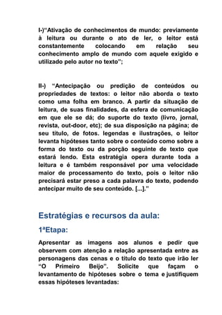 I-)“Ativação de conhecimentos de mundo: previamente
à leitura ou durante o ato de ler, o leitor está
constantemente colocando em relação seu
conhecimento amplo de mundo com aquele exigido e
utilizado pelo autor no texto”;
II-) “Antecipação ou predição de conteúdos ou
propriedades de textos: o leitor não aborda o texto
como uma folha em branco. A partir da situação de
leitura, de suas finalidades, da esfera de comunicação
em que ele se dá; do suporte do texto (livro, jornal,
revista, out-door, etc); de sua disposição na página; de
seu título, de fotos. legendas e ilustrações, o leitor
levanta hipóteses tanto sobre o conteúdo como sobre a
forma do texto ou da porção seguinte de texto que
estará lendo. Esta estratégia opera durante toda a
leitura e é também responsável por uma velocidade
maior de processamento do texto, pois o leitor não
precisará estar preso a cada palavra do texto, podendo
antecipar muito de seu conteúdo. [...].”
Estratégias e recursos da aula:
1ªEtapa:
Apresentar as imagens aos alunos e pedir que
observem com atenção a relação apresentada entre as
personagens das cenas e o título do texto que irão ler
“O Primeiro Beijo”. Solicite que façam o
levantamento de hipóteses sobre o tema e justifiquem
essas hipóteses levantadas:
 