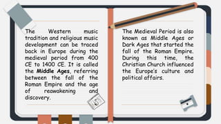 The Western music
tradition and religious music
development can be traced
back in Europe during the
medieval period from 400
CE to 1400 CE. It is called
the Middle Ages, referring
between the fall of the
Roman Empire and the age
of reawakening and
discovery.
The Medieval Period is also
known as Middle Ages or
Dark Ages that started the
fall of the Roman Empire.
During this time, the
Christian Church influenced
the Europe’s culture and
political affairs.
 