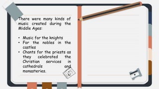 There were many kinds of
music created during the
Middle Ages:
• Music for the knights
• For the nobles in the
castles
• Chants for the priests as
they celebrated the
Christian services in
cathedrals and
monasteries.
 