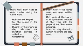 There were many kinds of
music created during the
Middle Ages:
• Music for the knights
• For the nobles in the
castles
• Chants for the priests as
they celebrated the
Christian services in
cathedrals and
monasteries.
Sadly, most of the sacred
music was never written
down.
Only music of the church
is well-preserved because
at that time only the
people of the Church were
educated.
Later on, they devised a
system to notate and copy
music.
 