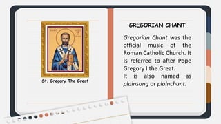 St. Gregory The Great
GREGORIAN CHANT
Gregorian Chant was the
official music of the
Roman Catholic Church. It
Is referred to after Pope
Gregory I the Great.
It is also named as
plainsong or plainchant.
 