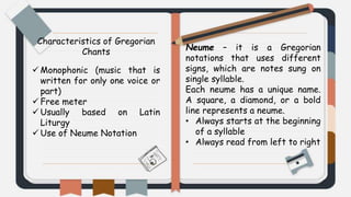 Characteristics of Gregorian
Chants
 Monophonic (music that is
written for only one voice or
part)
 Free meter
 Usually based on Latin
Liturgy
 Use of Neume Notation
Neume – it is a Gregorian
notations that uses different
signs, which are notes sung on
single syllable.
Each neume has a unique name.
A square, a diamond, or a bold
line represents a neume.
• Always starts at the beginning
of a syllable
• Always read from left to right
 