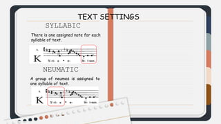 TEXT SETTINGS
SYLLABIC
There is one assigned note for each
syllable of text.
NEUMATIC
A group of neumes is assigned to
one syllable of text.
 