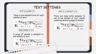 TEXT SETTINGS
SYLLABIC
There is one assigned note for each
syllable of text.
NEUMATIC
A group of neumes is assigned to
one syllable of text.
melismatic
There are many notes assigned to
one to one syllable of text, usually
combining several groups of neumes.
 