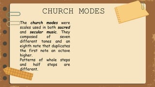 CHURCH MODES
The church modes were
scales used in both sacred
and secular music. They
composed of seven
different tones and an
eighth note that duplicates
the first note an octave
higher.
Patterns of whole steps
and half steps are
different.
 