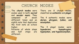 The church modes were
scales used in both sacred
and secular music. They
composed of seven
different tones and an
eighth note that duplicates
the first note an octave
higher.
Patterns of whole steps
and half steps are
different.
There are 8 church modes,
classified as authentic and plagal.
The 4 authentic modes were:
dorian, phrygian, lydian, and
mixolydian.
The 4 plagal modes were:
hypodorian, hypophrygian,
hypolydian, and hypomixolydian.
CHURCH MODES
 