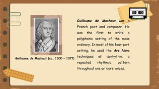 Guillaume de Machaut (ca. 1300 – 1377)
Guillaume de Machaut was a
French poet and composer. He
was the first to write a
polyphonic setting of the mass
ordinary. In most of his four-part
setting, he used the Ars Nova
techniques of isorhythm, a
repeated rhythmic pattern
throughout one or more voices.
 