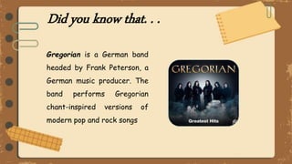 Did you know that. . .
Gregorian is a German band
headed by Frank Peterson, a
German music producer. The
band performs Gregorian
chant-inspired versions of
modern pop and rock songs
 