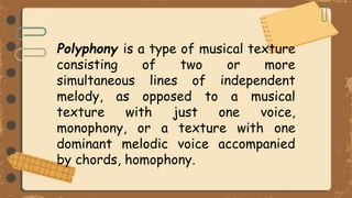 Polyphony is a type of musical texture
consisting of two or more
simultaneous lines of independent
melody, as opposed to a musical
texture with just one voice,
monophony, or a texture with one
dominant melodic voice accompanied
by chords, homophony.
 