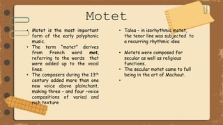 Motet
• Motet is the most important
form of the early polyphonic
music.
• The term “motet” derives
from French word mot,
referring to the words that
were added up to the vocal
lines.
• The composers during the 13th
century added more than one
new voice above plainchant,
making three – and four –voice
compositions of varied and
rich texture
• Talea – in isorhythmic motet,
the tenor line was subjected to
a recurring rhythmic idea
• Motets were composed for
secular as well as religious
functions.
• The secular motet came to full
being in the art of Machaut.
•
 