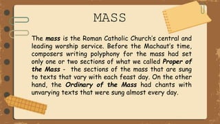 MASS
The mass is the Roman Catholic Church’s central and
leading worship service. Before the Machaut’s time,
composers writing polyphony for the mass had set
only one or two sections of what we called Proper of
the Mass - the sections of the mass that are sung
to texts that vary with each feast day. On the other
hand, the Ordinary of the Mass had chants with
unvarying texts that were sung almost every day.
 