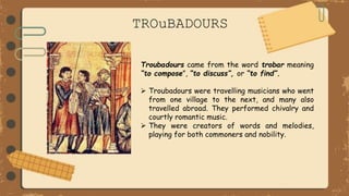 TROuBADOURS
Troubadours came from the word trobar meaning
“to compose”, “to discuss”, or “to find”.
 Troubadours were travelling musicians who went
from one village to the next, and many also
travelled abroad. They performed chivalry and
courtly romantic music.
 They were creators of words and melodies,
playing for both commoners and nobility.
 