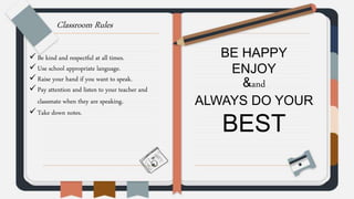Classroom Rules
 Be kind and respectful at all times.
 Use school appropriate language.
 Raise your hand if you want to speak.
 Pay attention and listen to your teacher and
classmate when they are speaking.
 Take down notes.
BE HAPPY
ENJOY
&and
ALWAYS DO YOUR
BEST
 