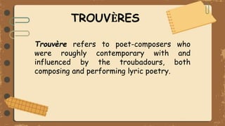 TROUVЀRES
Trouvère refers to poet-composers who
were roughly contemporary with and
influenced by the troubadours, both
composing and performing lyric poetry.
 