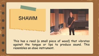 SHAWM
This has a reed (a small piece of wood) that vibrates
against the tongue or lips to produce sound. This
resembles an oboe instrument.
 