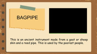 BAGPIPE
This is an ancient instrument made from a goat or sheep
skin and a reed pipe. This is used by the poorest people.
 